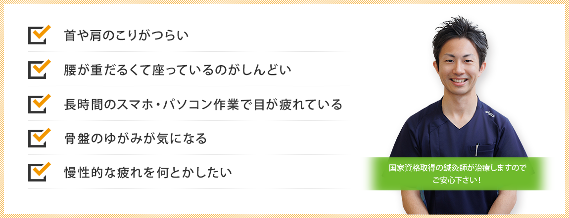 首や肩のこりがつらい／腰が重だるくて座っているのがしんどい／長時間のスマホ・パソコン作業で目が疲れている／骨盤のゆがみが気になる／慢性的な疲れを何とかしたい